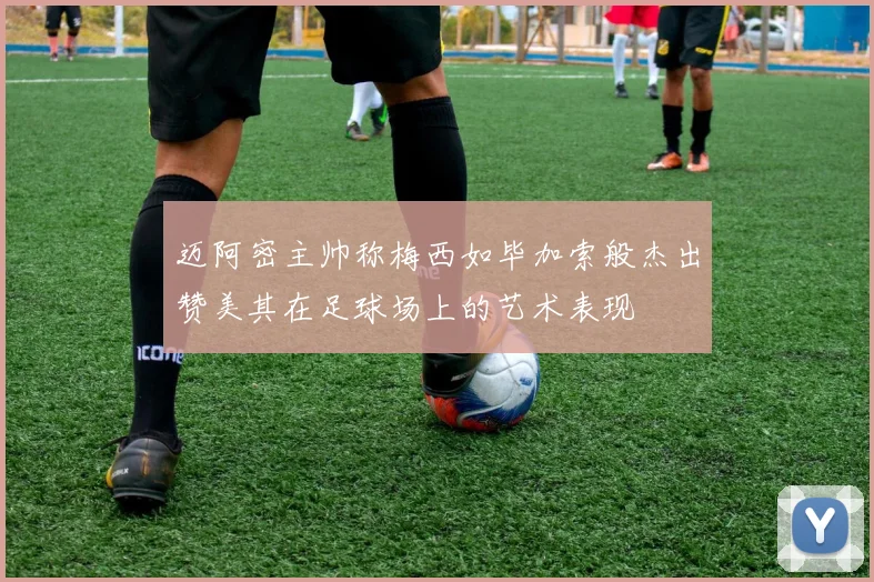 迈阿密主帅称梅西如毕加索般杰出赞美其在足球场上的艺术表现