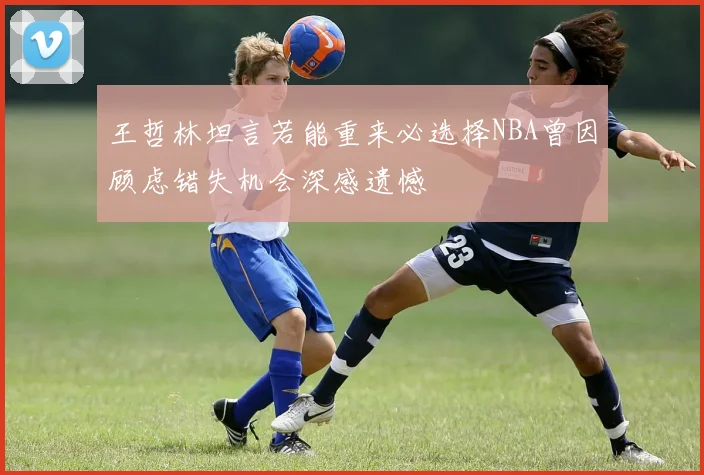 王哲林坦言若能重来必选择NBA曾因顾虑错失机会深感遗憾