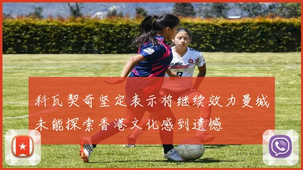 科瓦契奇坚定表示将继续效力曼城未能探索香港文化感到遗憾