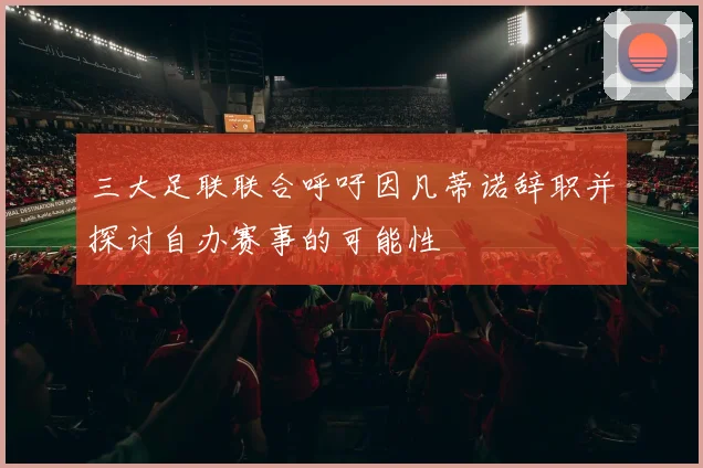 三大足联联合呼吁因凡蒂诺辞职并探讨自办赛事的可能性