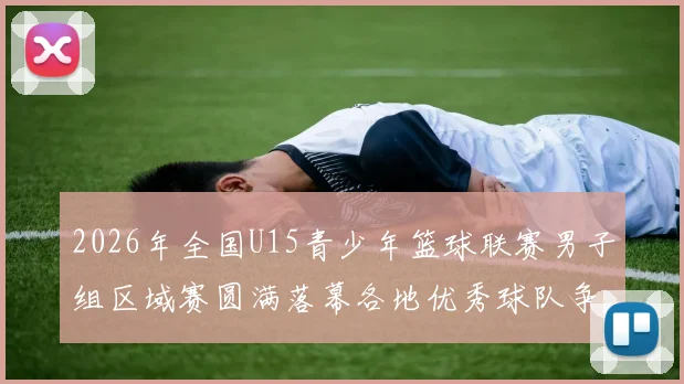2026年全国U15青少年篮球联赛男子组区域赛圆满落幕各地优秀球队争夺激烈