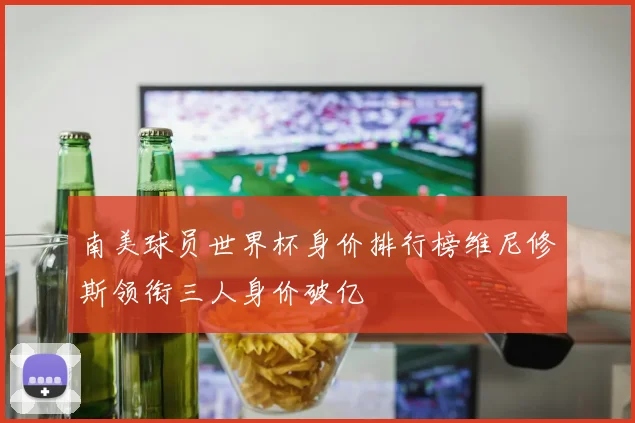 南美球员世界杯身价排行榜维尼修斯领衔三人身价破亿