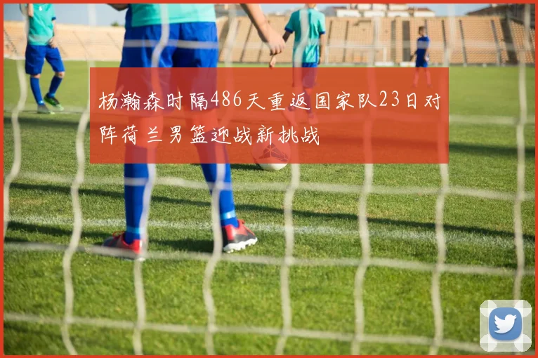 杨瀚森时隔486天重返国家队23日对阵荷兰男篮迎战新挑战