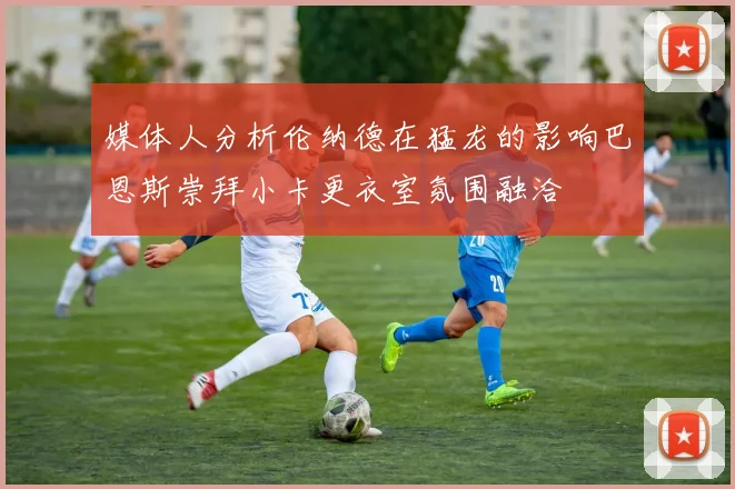 媒体人分析伦纳德在猛龙的影响巴恩斯崇拜小卡更衣室氛围融洽