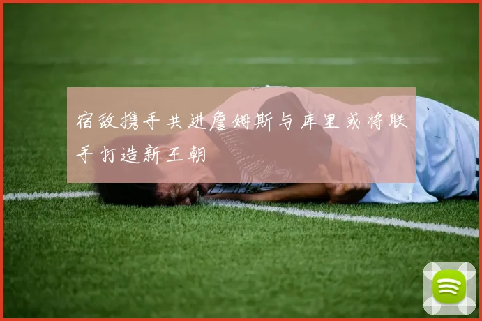 宿敌携手共进詹姆斯与库里或将联手打造新王朝