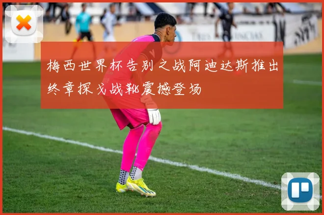 梅西世界杯告别之战阿迪达斯推出终章探戈战靴震撼登场