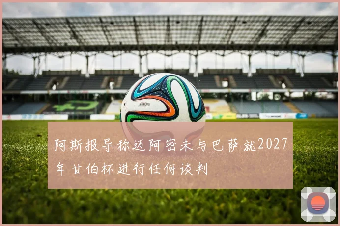 阿斯报导称迈阿密未与巴萨就2027年甘伯杯进行任何谈判