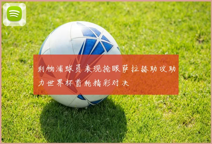 利物浦球员表现抢眼萨拉赫助攻助力世界杯首轮精彩对决