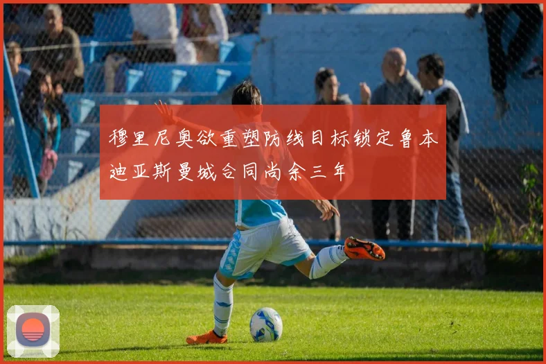 穆里尼奥欲重塑防线目标锁定鲁本迪亚斯曼城合同尚余三年