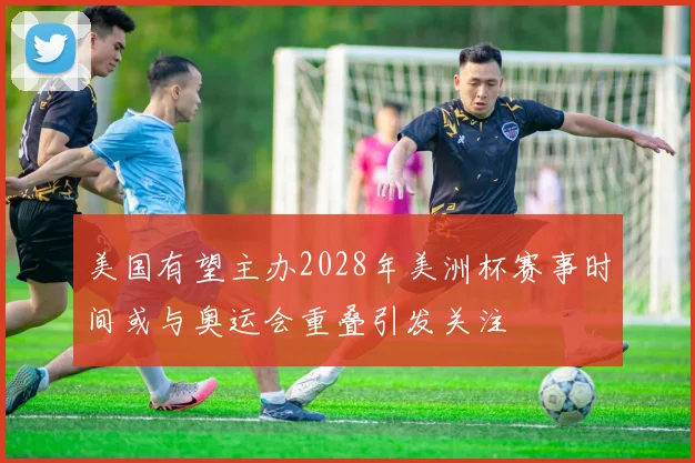 美国有望主办2028年美洲杯赛事时间或与奥运会重叠引发关注