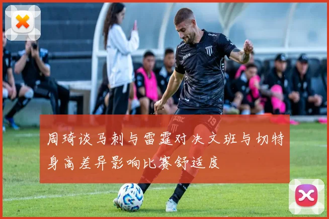 周琦谈马刺与雷霆对决文班与切特身高差异影响比赛舒适度