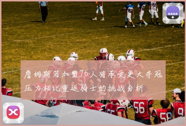 詹姆斯若加盟76人将承受更大夺冠压力相比重返骑士的挑战分析