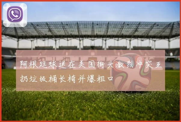阿根廷球迷在美国街头激烈冲突互扔垃圾桶长椅并爆粗口