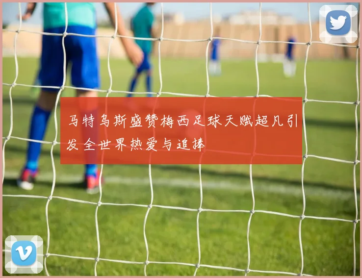 马特乌斯盛赞梅西足球天赋超凡引发全世界热爱与追捧