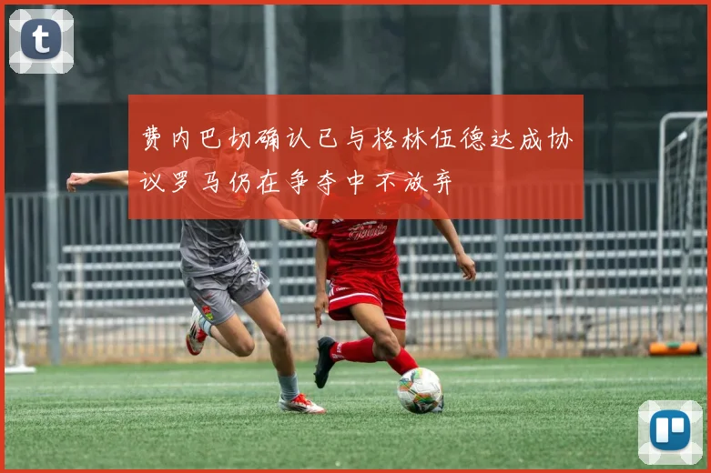 费内巴切确认已与格林伍德达成协议罗马仍在争夺中不放弃
