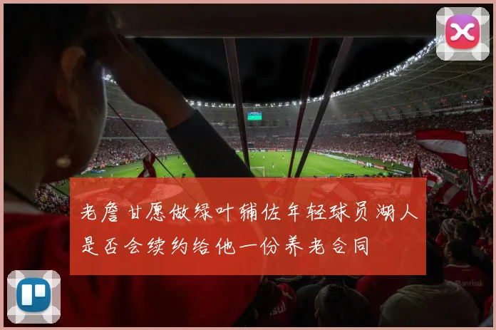 老詹甘愿做绿叶辅佐年轻球员湖人是否会续约给他一份养老合同