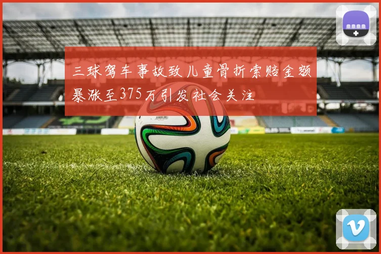 三球驾车事故致儿童骨折索赔金额暴涨至375万引发社会关注
