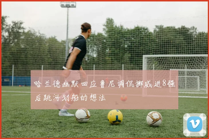 哈兰德幽默回应鲁尼调侃挪威进8强后跳河划船的想法