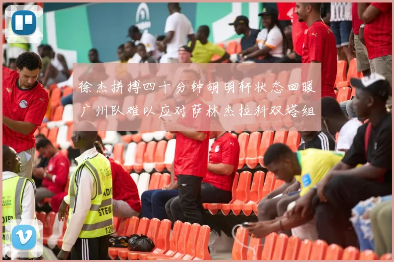 徐杰拼搏四十分钟胡明轩状态回暖广州队难以应对萨林杰拉科双塔组合