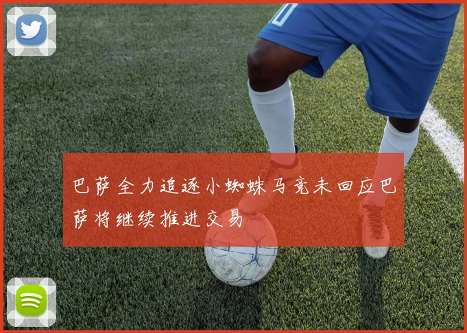 巴萨全力追逐小蜘蛛马竞未回应巴萨将继续推进交易