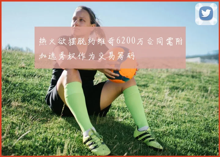 热火欲摆脱约维奇6200万合同需附加选秀权作为交易筹码