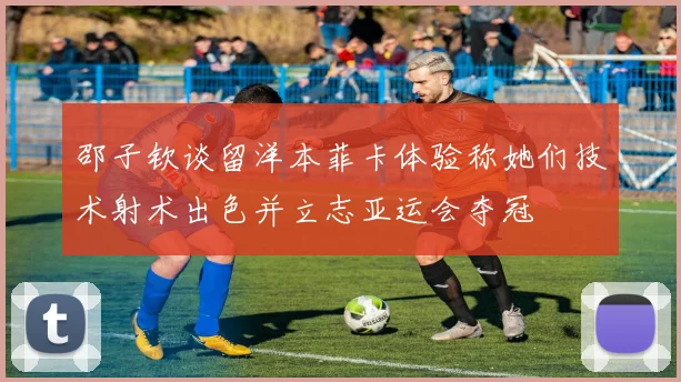 邵子钦谈留洋本菲卡体验称她们技术射术出色并立志亚运会夺冠