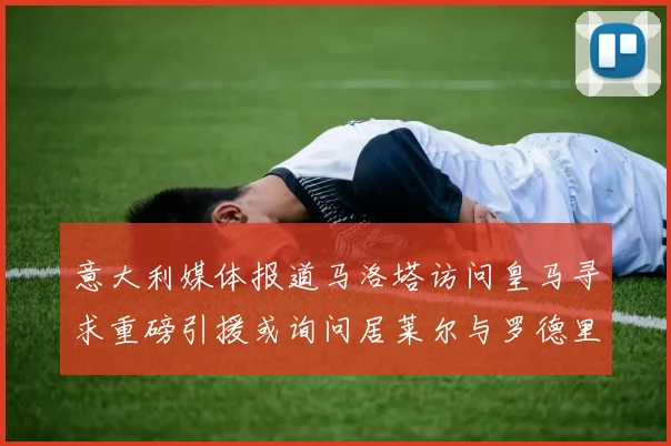 意大利媒体报道马洛塔访问皇马寻求重磅引援或询问居莱尔与罗德里戈